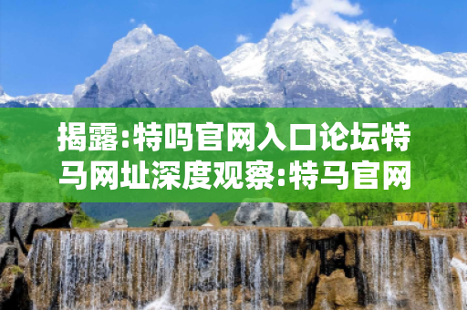 揭露:特吗官网入口论坛特马网址深度观察:特马官网入口论坛12-34-21-05-47-13 T:26的欺诈本质-核心解答、解释与落实