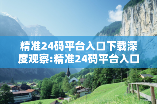 精准24码平台入口下载深度观察:精准24码平台入口下载32-17-45-08-29-11 T:23的欺诈本质-核心解答、解释与落实,警惕虚假宣传
