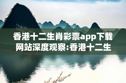香港十二生肖彩票app下载网站深度观察:香港十二生肖彩票app下载网站12-23-34-45-01-17 T:39的欺诈本质-核心解答、解释与落实-核心解答