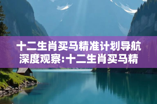 十二生肖买马精准计划导航深度观察:十二生肖买马精准计划导航02-15-23-37-41-09 T:26的欺诈本质-核心解答、解释与落实-科技释义