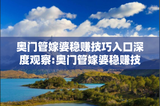 奥门管嫁婆稳赚技巧入口深度观察:奥门管嫁婆稳赚技巧入口12-23-34-45-01-12 T:25的欺诈本质-核心解答、解释与落实-核心解答