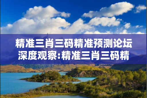 精准三肖三码精准预测论坛深度观察:精准三肖三码精准预测论坛01-23-34-12-45-07 T:26的欺诈本质-核心解答、解释与落实-规避诱导词汇
