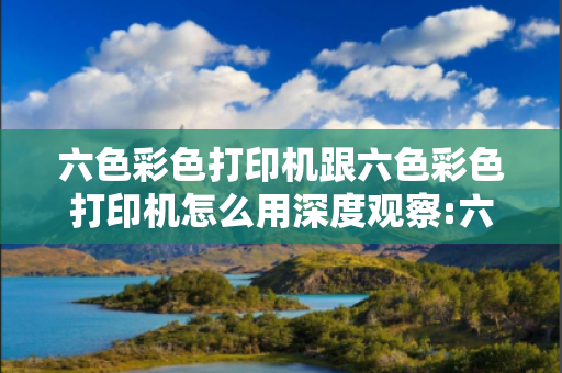 六色彩色打印机跟六色彩色打印机怎么用深度观察:六色彩色打印机01-23-45-12-34-07 T:22的欺诈本质-核心解答、解释与落实