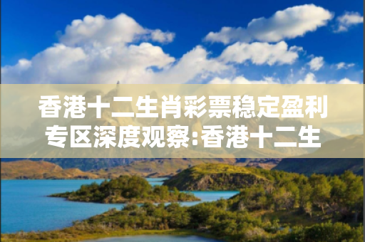 香港十二生肖彩票稳定盈利专区深度观察:香港十二生肖彩票稳定盈利专区01-23-34-45-12-33 T:7的欺诈本质-核心解答、解释与落实,警惕诱导词汇