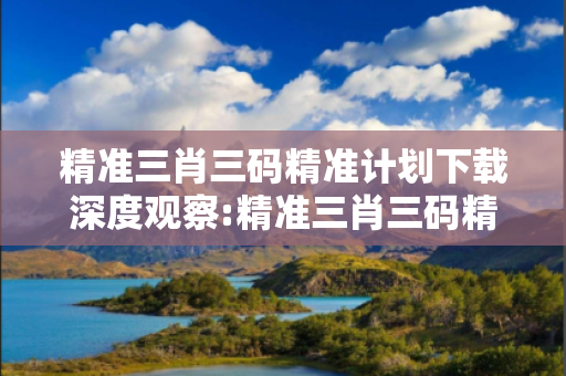 精准三肖三码精准计划下载深度观察:精准三肖三码精准计划下载12-23-34-45-16-07 T:33的欺诈本质-核心解答、解释与落实-细致解答