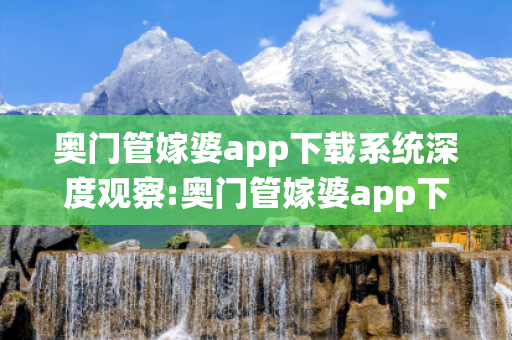 奥门管嫁婆app下载系统深度观察:奥门管嫁婆app下载系统12-34-25-41-07-19 T:26的欺诈本质-核心解答、解释与落实-拒绝欺骗性承诺