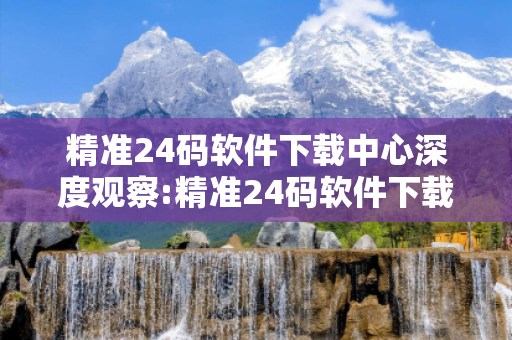 精准24码软件下载中心深度观察:精准24码软件下载中心01-23-45-07-39-12 T:05的欺诈本质-核心解答、解释与落实