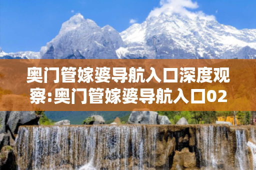 奥门管嫁婆导航入口深度观察:奥门管嫁婆导航入口02-14-36-28-41-07 T:39的欺诈本质-核心解答、解释与落实-扼要释义