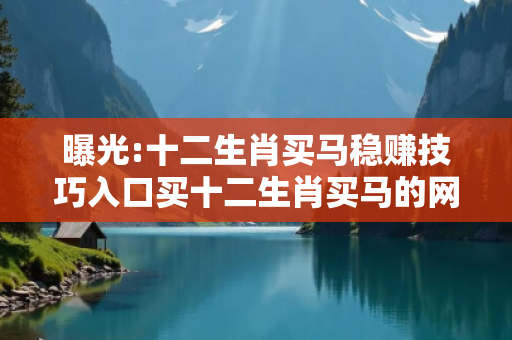 曝光:十二生肖买马稳赚技巧入口买十二生肖买马的网站深度观察:十二生肖买马稳赚技巧入口7-12-23-34-45-19 T:37的欺诈本质-核心解答、解释与落实