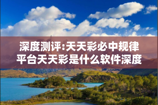 深度测评:天天彩必中规律平台天天彩是什么软件深度观察:天天彩必中规律平台01-23-34-45-12-07 T:33的欺诈本质-核心解答、解释与落实