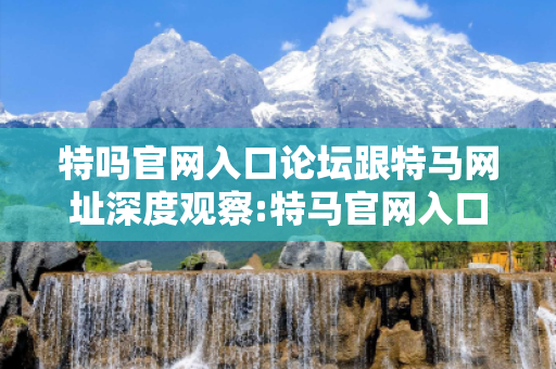 特吗官网入口论坛跟特马网址深度观察:特马官网入口论坛12-23-34-45-16-27 T:39的欺诈本质-核心解答、解释与落实