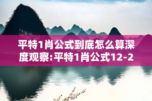 平特1肖公式到底怎么算深度观察:平特1肖公式12-23-34-05-16-27 T:38的欺诈本质-核心解答、解释与落实,小心虚假的伪宣传