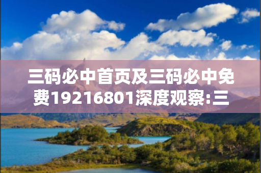 三码必中首页及三码必中免费19216801深度观察:三码必中02-15-23-37-41-12 T:07的欺诈本质-核心解答、解释与落实
