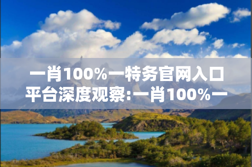 一肖100%一特务官网入口平台深度观察:一肖100%一特务官网入口平台12-23-34-45-01-12 T:26的欺诈本质-核心解答、解释与落实,防范不实的迷雾