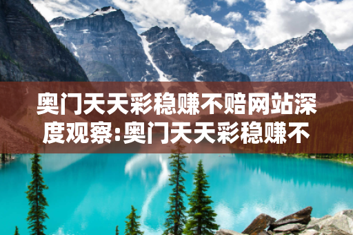 奥门天天彩稳赚不赔网站深度观察:奥门天天彩稳赚不赔网站12-34-05-23-41-17 T:26的欺诈本质-核心解答、解释与落实-保障分析