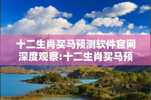 十二生肖买马预测软件官网深度观察:十二生肖买马预测软件官网01-23-34-45-12-07 T:39的欺诈本质-核心解答、解释与落实-保障分析