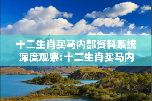 十二生肖买马内部资料系统深度观察:十二生肖买马内部资料系统23-05-17-32-41-09 T:27的欺诈本质-核心解答、解释与落实-规范释义
