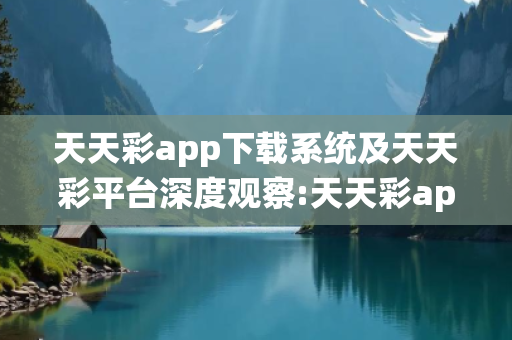 天天彩app下载系统及天天彩平台深度观察:天天彩app下载系统23-05-17-32-41-09 T:28全面释义、专家解读解释与落实-抵制欺诈虚假宣传