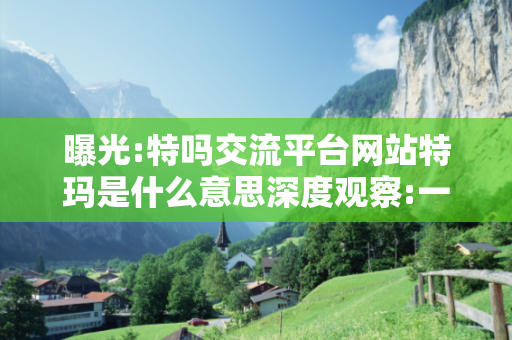 曝光:特吗交流平台网站特玛是什么意思深度观察:一码一肖12-23-34-05-17-28 T:7的欺诈本质-核心解答、解释与落实