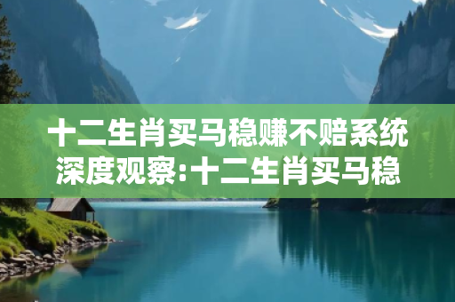 十二生肖买马稳赚不赔系统深度观察:十二生肖买马稳赚不赔系统12-24-36-18-07-29 T:15的欺诈本质-核心解答、解释与落实-全链释义