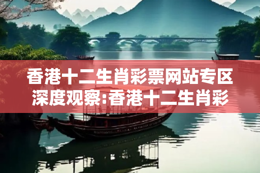 香港十二生肖彩票网站专区深度观察:香港十二生肖彩票网站专区12-23-34-45-06-17 T:29的欺诈本质-核心解答、解释与落实-全链释义