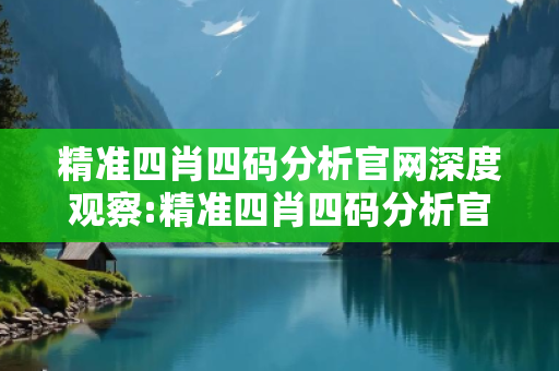 精准四肖四码分析官网深度观察:精准四肖四码分析官网12-23-34-45-06-17 T:38的欺诈本质-核心解答、解释与落实-条理释义