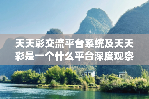 天天彩交流平台系统及天天彩是一个什么平台深度观察:天天彩交流平台系统12-23-34-45-01-19 T:07的欺诈本质-核心解答、解释与落实