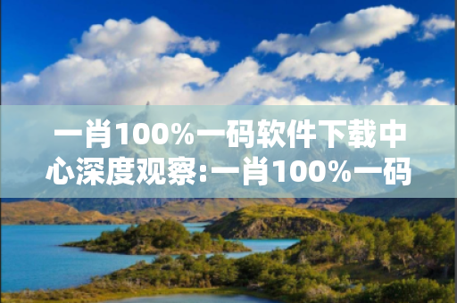 一肖100%一码软件下载中心深度观察:一肖100%一码软件下载中心32-14-07-23-41-09 T:15的欺诈本质-核心解答、解释与落实-领域解答