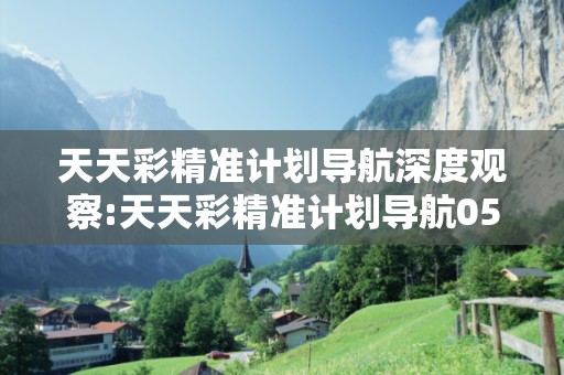 天天彩精准计划导航深度观察:天天彩精准计划导航05-12-23-34-41-17 T:29的欺诈本质-核心解答、解释与落实-直观释义