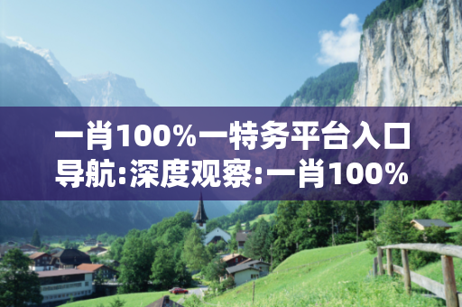 一肖100%一特务平台入口导航:深度观察:一肖100%一特务平台入口导航05-12-23-34-45-16 T:37的欺诈本质-核心解答、解释与落实