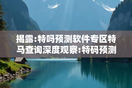 揭露:特吗预测软件专区特马查询深度观察:特码预测软件1-12-23-34-45-07 T:29的欺诈本质-核心解答、解释与落实