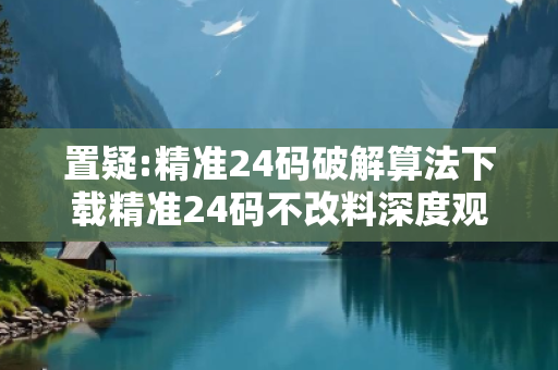 置疑:精准24码破解算法下载精准24码不改料深度观察:精准24码破解算法下载05-12-23-34-45-07 T:19的欺诈本质-核心解答、解释与落实