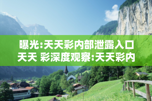 曝光:天天彩内部泄露入口天天 彩深度观察:天天彩内部泄露入口12-34-23-45-12-34 T:23的欺诈本质-核心解答、解释与落实