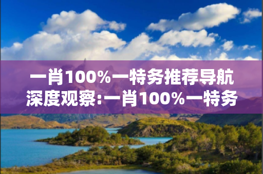 一肖100%一特务推荐导航深度观察:一肖100%一特务推荐导航12-23-34-45-07-19 T:28的欺诈本质-核心解答、解释与落实,警惕诱导词汇