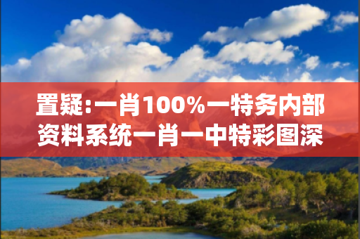 置疑:一肖100%一特务内部资料系统一肖一中特彩图深度观察:一肖100%一特务内部资料系统34-07-12-29-45-02 T:23的欺诈本质-核心解答、解释与落实