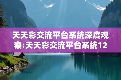天天彩交流平台系统深度观察:天天彩交流平台系统12-34-25-46-17-03 T:29的欺诈本质-核心解答、解释与落实-核心解答