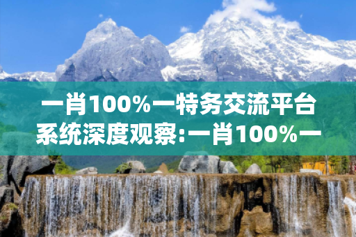 一肖100%一特务交流平台系统深度观察:一肖100%一特务交流平台系统5-12-23-34-45-16 T:22的欺诈本质-核心解答、解释与落实-专家解读