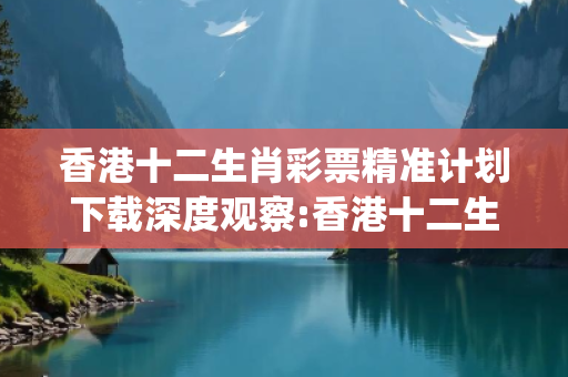 香港十二生肖彩票精准计划下载深度观察:香港十二生肖彩票精准计划下载12-25-37-08-19-41 T:23的欺诈本质-核心解答、解释与落实-解析与释义想词}