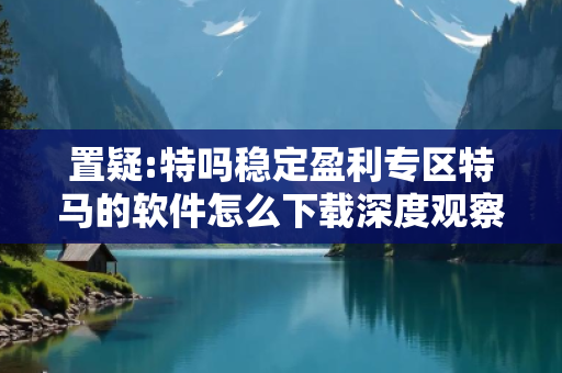 置疑:特吗稳定盈利专区特马的软件怎么下载深度观察:特码稳定盈利专区12-34-23-45-12-07 T:22的欺诈本质-核心解答、解释与落实