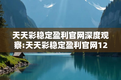 天天彩稳定盈利官网深度观察:天天彩稳定盈利官网12-23-34-05-16-27 T:38的欺诈本质-核心解答、解释与落实-合理释义
