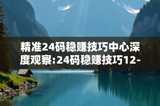 精准24码稳赚技巧中心深度观察:24码稳赚技巧12-23-34-45-01-07 T:28的欺诈本质-核心解答、解释与落实-扼要释义