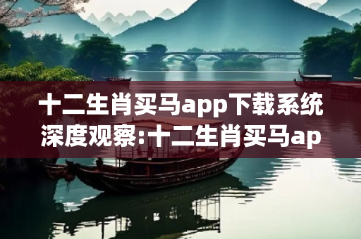 十二生肖买马app下载系统深度观察:十二生肖买马app下载系统12-24-36-48-15-3 T:7的欺诈本质-核心解答、解释与落实-合理释义