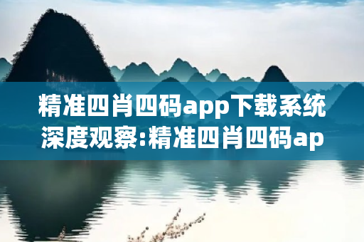 精准四肖四码app下载系统深度观察:精准四肖四码app下载系统12-03-25-37-41-09 T:26的欺诈本质-核心解答、解释与落实-合理释义