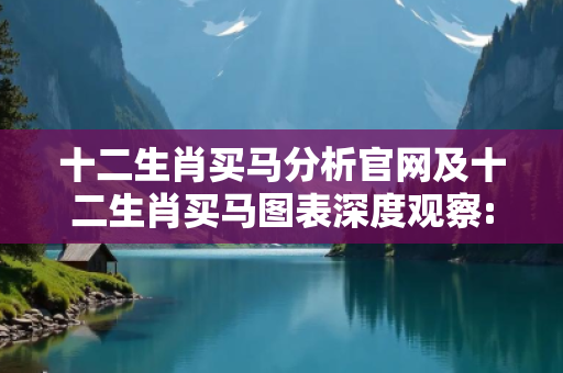 十二生肖买马分析官网及十二生肖买马图表深度观察:十二生肖买马分析官网01-23-45-07-32-19 T:12的欺诈本质-核心解答、解释与落实