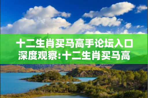 十二生肖买马高手论坛入口深度观察:十二生肖买马高手论坛入口02-15-28-37-42-19 T:35的欺诈本质-核心解答、解释与落实-解释与落实