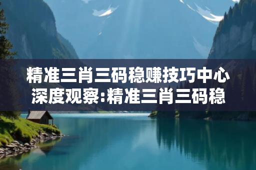 精准三肖三码稳赚技巧中心深度观察:精准三肖三码稳赚技巧1-12-23-34-45-49 T:7的欺诈本质-核心解答、解释与落实-合理释义