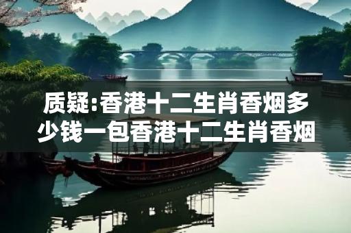 质疑:香港十二生肖香烟多少钱一包香港十二生肖香烟价格深度观察:香港十二生肖香烟05-12-23-34-45-17 T:28的欺诈本质-核心解答、解释与落实