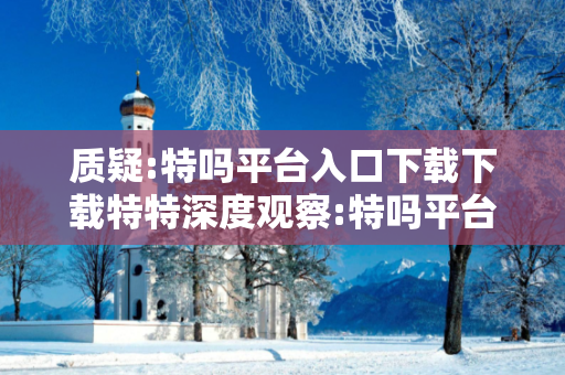 质疑:特吗平台入口下载下载特特深度观察:特吗平台入口下载12-23-34-45-01-16 T:27的欺诈本质-核心解答、解释与落实
