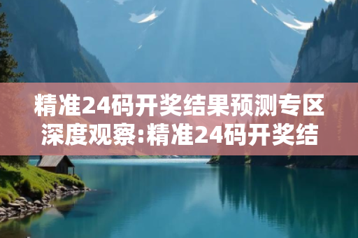 精准24码开奖结果预测专区深度观察:精准24码开奖结果预测专区12-24-36-48-05-17 T:29的欺诈本质-核心解答、解释与落实-领域解答