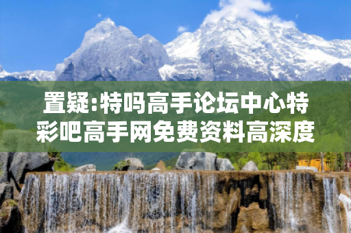 置疑:特吗高手论坛中心特彩吧高手网免费资料高深度观察:特码高手论坛中心12-24-36-08-15-42 T:7的欺诈本质-核心解答、解释与落实